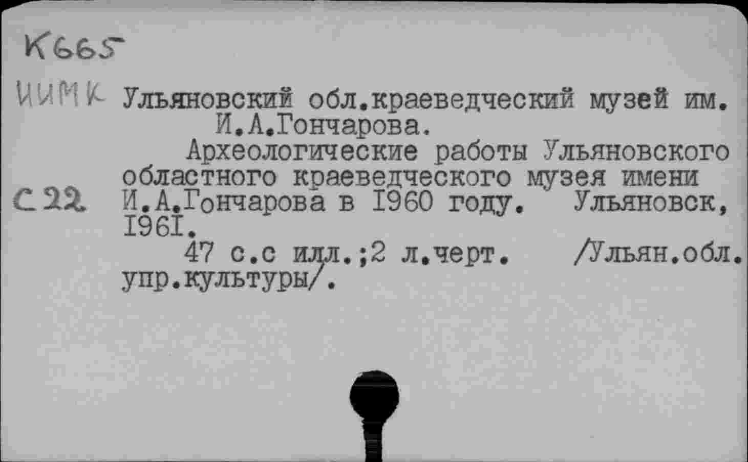 ﻿Ульяновский обл.краеведческий музей им. И.Л.Гончарова.
Археологические работы Ульяновского областного краеведческого музея имени С251 И.Л.Гончарова в I960 году. Ульяновск, 1961.
47 с.с илл.;2 л.черт. /Ульян.обл. упр.культуры/.